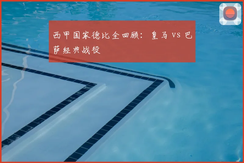 西甲国家德比全回顾:皇马 vs 巴萨经典战役