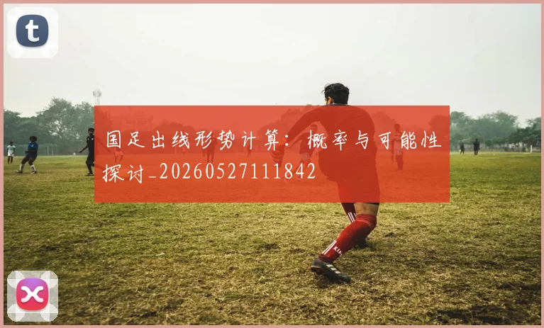 国足出线形势计算：概率与可能性探讨_20260527111842