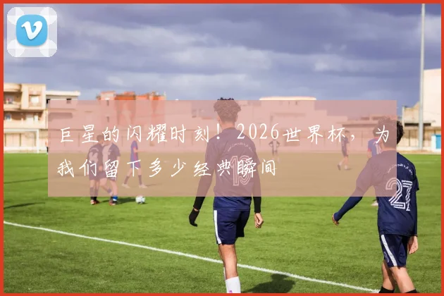 巨星的闪耀时刻！2026世界杯，为我们留下多少经典瞬间