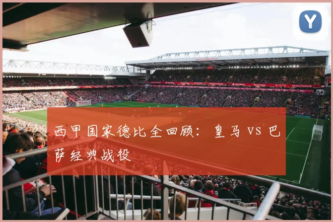 西甲国家德比全回顾：皇马 vs 巴萨经典战役