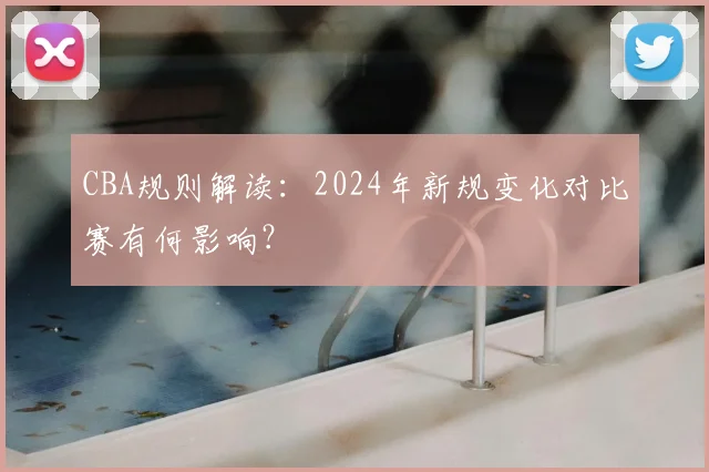 CBA规则解读：2024年新规变化对比赛有何影响？