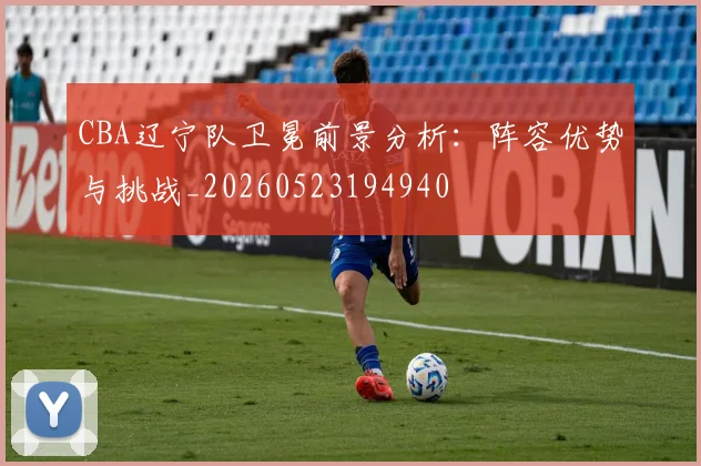 CBA辽宁队卫冕前景分析:阵容优势与挑战_20260523194940