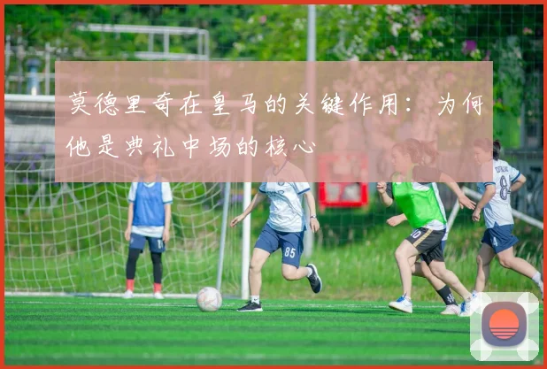 莫德里奇在皇马的关键作用:为何他是典礼中场的核心