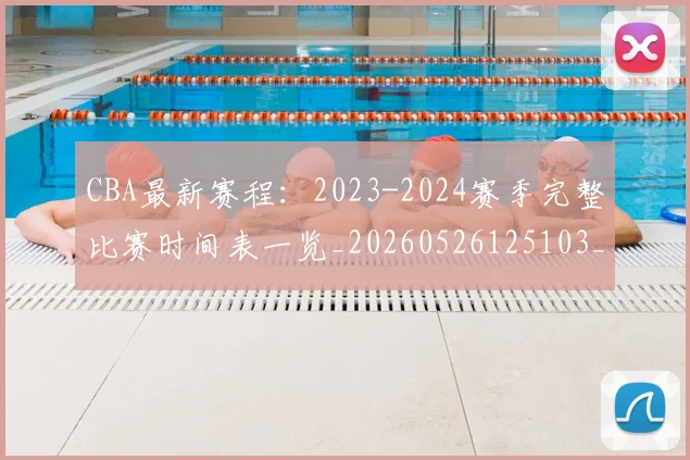 CBA最新赛程:2023-2024赛季完整比赛时间表一览_20260526125103_20260606165235