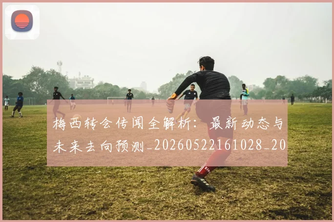 梅西转会传闻全解析:最新动态与未来去向预测_20260522161028_20260609223904
