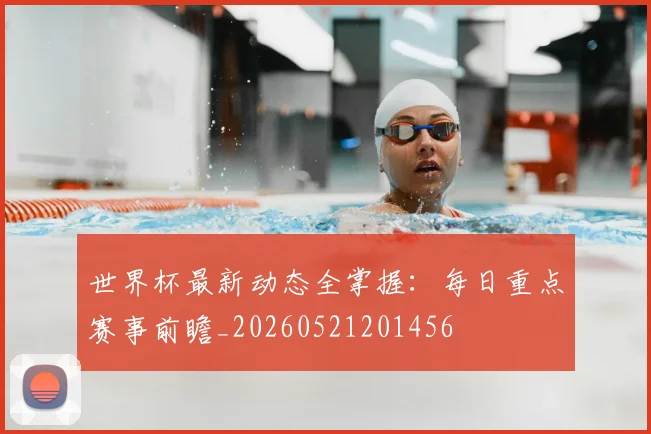 世界杯最新动态全掌握:每日重点赛事前瞻_20260521201456