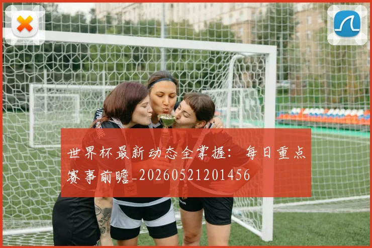 世界杯最新动态全掌握：每日重点赛事前瞻_20260521201456