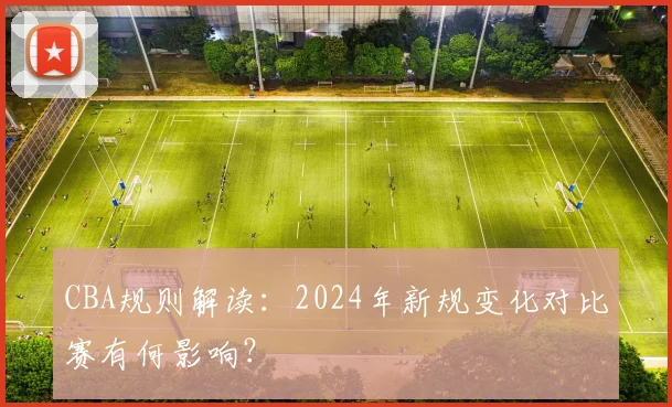 CBA规则解读:2024年新规变化对比赛有何影响?