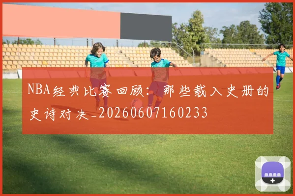 NBA经典比赛回顾:那些载入史册的史诗对决_20260607160233